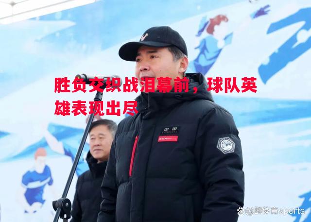 胜负交织战泪幕前,球队英雄表现出尽 胜负交织战泪幕前,球队英雄表现出尽