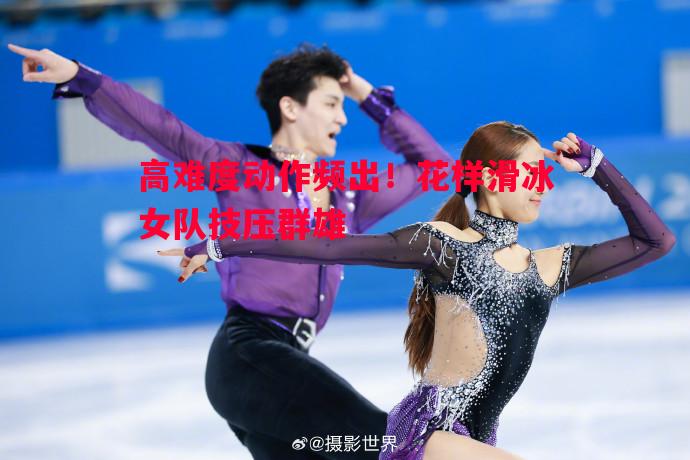 高难度动作频出!花样滑冰女队技压群雄 高难度动作频出!花样滑冰女队技压群雄