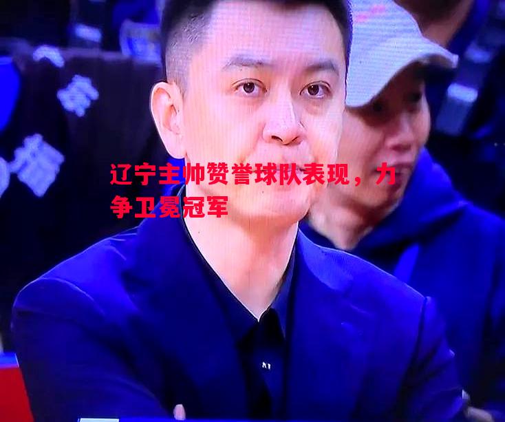 FB体育官网-辽宁主帅赞誉球队表现，力争卫冕冠军