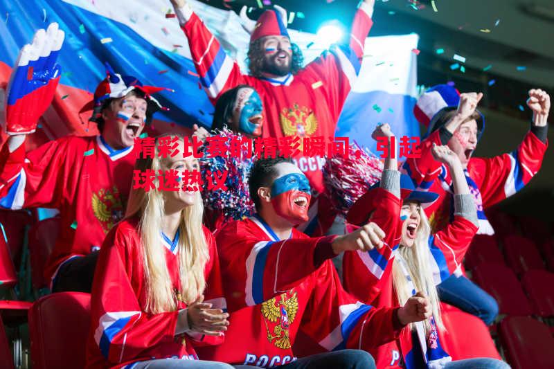 精彩比赛的精彩瞬间,引起球迷热议 精彩比赛的精彩瞬间,引起球迷热议